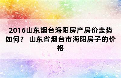 2016山东烟台海阳房产房价走势如何？ 山东省烟台市海阳房子的价格